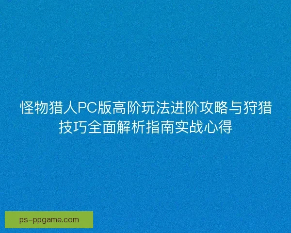 怪物猎人PC版高阶玩法进阶攻略与狩猎技巧全面解析指南实战心得