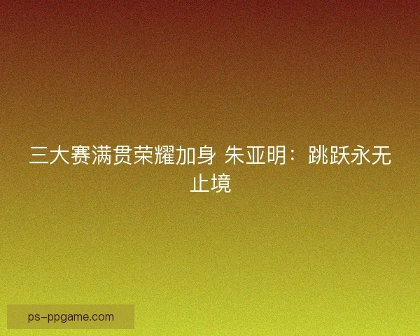 三大赛满贯荣耀加身 朱亚明：跳跃永无止境
