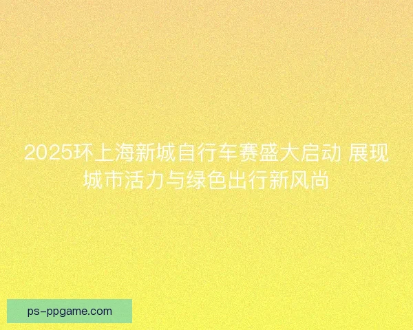2025环上海新城自行车赛盛大启动 展现城市活力与绿色出行新风尚